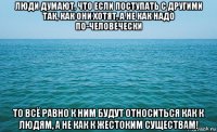 люди думают, что если поступать с другими так, как они хотят, а не как надо по-человечески то всё равно к ним будут относиться как к людям, а не как к жестоким существам!