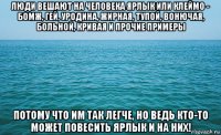 люди вешают на человека ярлык или клеймо - бомж, гей, уродина, жирная, тупой, вонючая, больной, кривая и прочие примеры потому что им так легче, но ведь кто-то может повесить ярлык и на них!