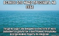 всякое зло надо пресекать на себе тогда не будет зла внешнего и пустота от него заполнится добротой. а внутренние проблемы всегда можно решить по-людски!