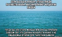 если бы был прибор, чтобы люди почувствовали, как они влияют на других людей тогда бы зла стало меньше или оно бы пропало совсем! вот что должна изобрести наука! а не смываемые втулки для туалетной бумаги!