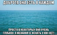 доброта она есть в каждом просто в некоторых она очень глубоко, а желания ее искать у них нет!