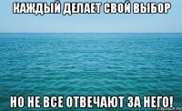 каждый делает свой выбор но не все отвечают за него!