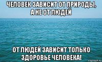 человек зависит от природы, а не от людей от людей зависит только здоровье человека!