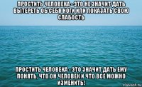 простить человека - это не значит дать вытереть об себя ноги или показать свою слабость простить человека - это значит дать ему понять, что он человек и что все можно изменить!