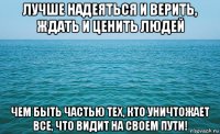 лучше надеяться и верить, ждать и ценить людей чем быть частью тех, кто уничтожает все, что видит на своем пути!