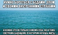 нужно бороться с бедами, злом и своими внутренними страхами и нужно это не только самому себе, но и тому светлому будущему, в котором хочешь жить!