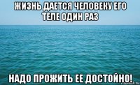 жизнь дается человеку его теле один раз надо прожить ее достойно!