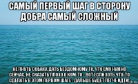 самый первый шаг в сторону добра самый сложный не пнуть собаку, дать бездомному то, что ему нужно сейчас, не сказать плохо о ком-то - вот если хоть что-то сделать в этом первом шаге - дальше будет легче идти!