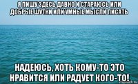 я пишу здесь давно и стараюсь или добрые шутки или умные мысли писать надеюсь, хоть кому-то это нравится или радует кого-то!