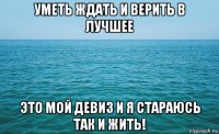 уметь ждать и верить в лучшее это мой девиз и я стараюсь так и жить!