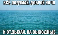 всё, подумай, доброй ночи и отдыхай, на выходные