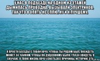 у нас в подъезде на одном из этажей дымилась проводка, вызывали электриков, так что я опять не сплю, ну и к лучшему, я просто беседы с тобой хочу, чтобы ты рядом был, посидеть может за чайком, чтобы по-душевному было, глаза увидеть, я скучаю, я твою жизнь хочу узнать,все причины, историю эту