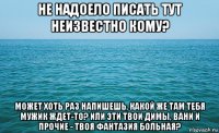 не надоело писать тут неизвестно кому? может хоть раз напишешь, какой же там тебя мужик ждет-то? или эти твои димы, вани и прочие - твоя фантазия больная?