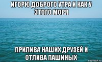 игорю доброго утра и как у этого моря прилива наших друзей и отлива пашиных