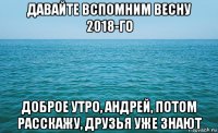 давайте вспомним весну 2018-го доброе утро, андрей, потом расскажу, друзья уже знают