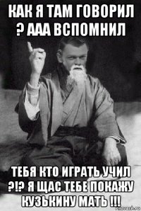 как я там говорил ? ааа вспомнил тебя кто играть учил ?!? я щас тебе покажу кузькину мать !!!