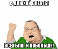 с днюхой блеать! всех благ и побольше!