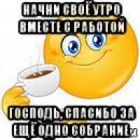 начни своё утро вместе с работой господь, спасибо за ещё одно собрание