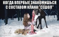 когда впервые знакомишься с составом клана "сешол" 