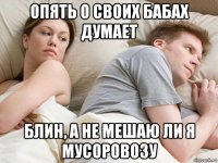 опять о своих бабах думает блин, а не мешаю ли я мусоровозу