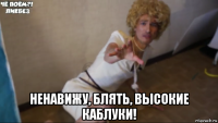  ненавижу, блять, высокие каблуки!