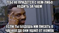 тебе не придётся с кем-либо ходить за чаем если ты будешь им писать о чае, когда они ушил от компа