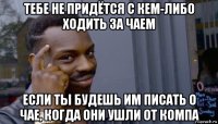 тебе не придётся с кем-либо ходить за чаем если ты будешь им писать о чае, когда они ушли от компа