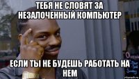 тебя не словят за незалоченный компьютер если ты не будешь работать на нем