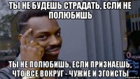 ты не будешь страдать, если не полюбишь ты не полюбишь, если признаешь, что все вокруг - чужие и эгоисты