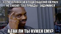 если человек за 4 года общения ни разу не сказал тебе правды - задумайся а так ли ты нужен ему?