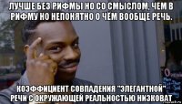 лучше без рифмы но со смыслом, чем в рифму но непонятно о чём вообще речь. коэффициент совпадения "элегантной" речи с окружающей реальностью низковат