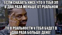 если сказать кисе что у тебя зп в два раза меньше от реальной то в реальности у тебя будет в два раза больше денег