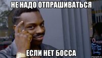 не надо отпрашиваться если нет босса