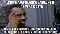 если мама дениса заходит в 5-42 утра в сеть то это она или сам денис? почему в такое время люди не спят? у них всё в порядке?