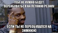 тебе не нужно будет переобуваться на летнюю резину если ты не переобувался на зимнюю