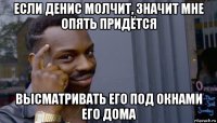 если денис молчит, значит мне опять придётся высматривать его под окнами его дома