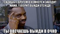 сидишь с другом в комноте и заходит мама, говорит выйди отсюда ты овечаешь выйди в очко