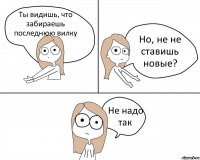 Ты видишь, что забираешь последнюю вилку Но, не не ставишь новые? Не надо так