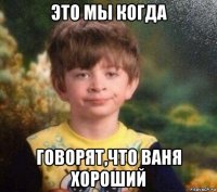 это мы когда говорят,что ваня хороший