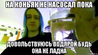 на коньяк не насосал пока довольствуюсь водярой будь она не ладна