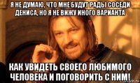 я не думаю, что мне будут рады соседи дениса, но я не вижу иного варианта как увидеть своего любимого человека и поговорить с ним!