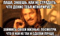 паша, знаешь, как не страдать, что денис тебя игнорирует - займись своей жизнью, посмотри, что в ней не так и сделай лучше