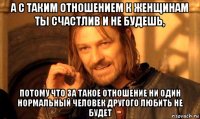 а с таким отношением к женщинам ты счастлив и не будешь, потому что за такое отношение ни один нормальный человек другого любить не будет