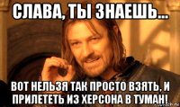 слава, ты знаешь... вот нельзя так просто взять, и прилететь из херсона в туман!