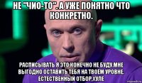 не "чио-то". а уже понятно что конкретно. расписывать я это конечно не буду.мне выгодно оставить тебя на твоём уровне. естественный отбор,хуле