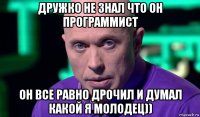 дружко не знал что он программист он все равно дрочил и думал какой я молодец))