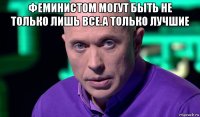 феминистом могут быть не только лишь все.а только лучшие 