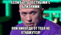 если быть честными с близкими они никогда от тебя не откажутся!