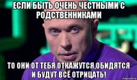 если быть очень честными с родственниками то они от тебя откажутся,обидятся и будут всё отрицать!