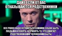 даже если от вас отказываются родственники все равно надо оставаться самими собой, быть людьми и понять, и принять то, что двигает родственниками. человеками быть!